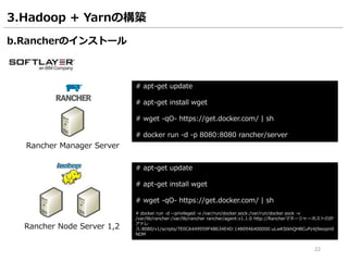 22
3.Hadoop + Yarnの構築
Rancher Manager Server
b.Rancherのインストール
# apt-get update
# apt-get install wget
# wget -qO- https://get.docker.com/ | sh
# docker run -d -p 8080:8080 rancher/server
Rancher Node Server 1,2
# apt-get update
# apt-get install wget
# wget -qO- https://get.docker.com/ | sh
# docker run -d --privileged -v /var/run/docker.sock:/var/run/docker.sock -v
/var/lib/rancher:/var/lib/rancher rancher/agent:v1.1.0 http://RancherマネージャーホストのIP
アドレ
ス:8080/v1/scripts/7E0CA449959F4B634E4D:1480946400000:uLwKStkhQHBCuPz4j9eoqm0
NDM
 