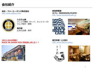 会社紹介
3
会社：フォーシーズンズ株式会社
URL:www.0004s.com
システム部
インフラ構築（サーバ、ネットワーク）
ウェブ制作・開発
制作部
広告の企画・制作
飲食事業部
カフェ（BOOKSHELFCAFE）
URL:www.bookshelfcafe.jp
割烹料理（とき彩）
URL:www.tokiiro.tokyo
2015,2016年夏に
ROCK IN JAPAN FESに初出店しました！！
 