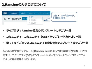 8
2.Rancherのカタログについて
• ライブラリ：Rancher認定のテンプレートカテゴリ一覧
• コミュニティ：コミュニティ（OSS）テンプレートカテゴリ一覧
• 全て：ライブラリとコミュニティを合わせたテンプレートカテゴリ一覧
Rancher認定のテンプレートはRancher Labsによって維持管理及びサポートされ
ますが、コミュニティ(OSS)テンプレートはオープンソースユーザコミュニティ
によって維持管理されています。
上部メニュー「カタログ」
を選択します。
 