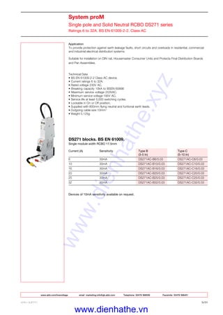 www.abb.com/lowvoltage email marketing.info@gb.abb.com Telephone 02476 368506 Facsimile 02476 368401
ABB LIMITED 3/21
System proM
Single pole and Solid Neutral RCBO DS271 series
Ratings 6 to 32A. BS EN 61009-2-2. Class AC
Application
To provide protection against earth leakage faults, short circuits and overloads in residential, commercial
and industrial electrical distribution systems.
Suitable for installation on DIN rail, Housemaster Consumer Units and Protecta Final Distribution Boards
and Pan Assemblies.
Technical Data
• BS EN 61009-2-2 Class AC device.
• Current ratings 6 to 32A.
• Rated voltage 230V AC.
• Breaking capacity 10kA to BSEN 60898
• Maximum service voltage 253VAC.
• Minimum service voltage 195V AC.
• Service life at least 5,000 switching cycles.
• Lockable in On or Off position.
• Supplied with 800mm flying neutral and funtional earth leads.
• Outgoing cable size 10mm2
• Weight 0.125g
DS271 blocks. BS EN 61009.
Single module width RCBO 17.5mm
Current (A) Sensitivity Type B Type C
(3-5 In) (5-10 In)
6 30mA DS271AC-B6/0.03 DS271AC-C6/0.03
10 30mA DS271AC-B10/0.03 DS271AC-C10/0.03
16 30mA DS271AC-B16/0.03 DS271AC-C16/0.03
20 30mA DS271AC-B20/0.03 DS271AC-C20/0.03
25 30mA DS271AC-B25/0.03 DS271AC-C25/0.03
32 30mA DS271AC-B32/0.03 DS271AC-C32/0.03
Devices of 10mA sensitivity available on request.
www.dienhathe.xyz
www.dienhathe.vn
Return to main index
 