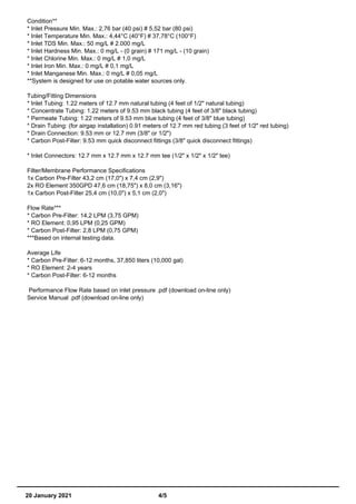 Condition**
* Inlet Pressure Min. Max.: 2,76 bar (40 psi) # 5,52 bar (80 psi)
* Inlet Temperature Min. Max.: 4,44°C (40°F) # 37,78°C (100°F)
* Inlet TDS Min. Max.: 50 mg/L # 2.000 mg/L
* Inlet Hardness Min. Max.: 0 mg/L - (0 grain) # 171 mg/L - (10 grain)
* Inlet Chlorine Min. Max.: 0 mg/L # 1,0 mg/L
* Inlet Iron Min. Max.: 0 mg/L # 0,1 mg/L
* Inlet Manganese Min. Max.: 0 mg/L # 0,05 mg/L
**System is designed for use on potable water sources only.
Tubing/Fitting Dimensions
* Inlet Tubing: 1.22 meters of 12.7 mm natural tubing (4 feet of 1/2" natural tubing)
* Concentrate Tubing: 1.22 meters of 9.53 mm black tubing (4 feet of 3/8" black tubing)
* Permeate Tubing: 1.22 meters of 9.53 mm blue tubing (4 feet of 3/8" blue tubing)
* Drain Tubing: (for airgap installation) 0.91 meters of 12.7 mm red tubing (3 feet of 1/2" red tubing)
* Drain Connection: 9.53 mm or 12.7 mm (3/8" or 1/2")
* Carbon Post-Filter: 9.53 mm quick disconnect fittings (3/8" quick disconnect fittings)
* Inlet Connectors: 12.7 mm x 12.7 mm x 12.7 mm tee (1/2" x 1/2" x 1/2" tee)
Filter/Membrane Performance Specifications
1x Carbon Pre-Filter 43,2 cm (17,0") x 7,4 cm (2,9")
2x RO Element 350GPD 47,6 cm (18,75") x 8,0 cm (3,16")
1x Carbon Post-Filter 25,4 cm (10,0") x 5,1 cm (2,0")
Flow Rate***
* Carbon Pre-Filter: 14,2 LPM (3,75 GPM)
* RO Element: 0,95 LPM (0,25 GPM)
* Carbon Post-Filter: 2,8 LPM (0,75 GPM)
***Based on internal testing data.
Average Life
* Carbon Pre-Filter: 6-12 months, 37,850 liters (10,000 gal)
* RO Element: 2-4 years
* Carbon Post-Filter: 6-12 months
Performance Flow Rate based on inlet pressure .pdf (download on-line only)
Service Manual .pdf (download on-line only)
20 January 2021 4/5
 