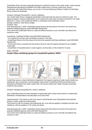 CoolerClean Rinse has been especially designed to sanitise the interior of the water cooler, it also removes
Pseudomonas Aeruginosa and Biofilm from water coolers with a 5-minute contact time. Used in
combination with CoolerClean Spray, you can do a 10-minute Cleaning-In-Place (1 bottle of CoolerClean
Rinse contains 40 cleanings).
Contains: Hydrogen Peroxide(5%), carriers, stabilizers.
Use: Cooler Clean Rinse is designed specifically to decontaminate the reservoir inside the cooler. The
special squeeze'n' measure bottle allows you to measure the exact dose of product required for one cooler
(25ml per 1.7 liters). Use CoolerClean Rinse in combination with CoolerClean Spray.
Storage conditions: Avoid direct sunlight.
Contents: 1liter
Gold Seal Approval: in 2007, CoolerClean Rinse became the first product of its kind in the world to be
awarded GoldSeal Approval under NSF/ANSI Standard 60.
This means that CoolerClean Rinse is a safe and effective product to use in the field, that delivers the
results you need.
CoolerClean: GoldSeal Certified under NSF/ANSI Standard 60!
- It is important to use fast, safe and effective products in the field.
- CoolerClean Rinse is the first product of its kind to be awarded Gold Seal certification under NSF/ANSI
Standard 60.
- This ensures that our products are the premier choice to raise the hygiene standard of your installed
cooler base.
- CoolerClean is the global name in cooler hygiene, and has been on the market for 10 years.
Code: 13513507
Cooler Clean sanitizing sprays for household systems 100ml
CoolerClean spray is a liquid disinfectant designed for the hygienic cleaning of water coolers (bottle cap,
waterguard, taps, mix faucets, and all erogation water points). CoolerClean Removes Pseudomonas
Aeruginosa and Biofilm from water coolers with a 30-minute contact time. Water-miscible concentrate
(ready-for-use solution).
Contains: Hydrogen peroxide(2,5%), carriers, stabilisers.
Use: CoolerClean Spray has been designed to hygienically clean critical control points of a watercooler.
Disinfection of watercoolers must take place once every three
Legal framework: The product is only to be used to control bacteria (excl. Mycobacteria and bacterial
spores) in water coolers for drinking water.
This product is both for domestic and professional use. It can also be applied in hospitals and other care
institutions, with the exeption of T.B. wards and clinics.
Gold Seal Approval: in 2007, CoolerClean Rinse became the first product of its kind in the world to be
awarded GoldSeal Approval under NSF/ANSI Standard 60.
This means that CoolerClean Rinse is a safe and effective product to use in the field, that delivers the
results you need.
13 October 2017 4/7
 