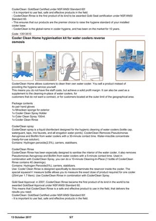 CoolerClean: GoldSeal Certified under NSF/ANSI Standard 60!
- It is important to use fast, safe and effective products in the field.
- CoolerClean Rinse is the first product of its kind to be awarded Gold Seal certification under NSF/ANSI
Standard 60.
- This ensures that our products are the premier choice to raise the hygiene standard of your installed
cooler base.
- CoolerClean is the global name in cooler hygiene, and has been on the market for 10 years.
Code: 13513510
Cooler Clean Home hygienisation kit for water coolers reverse
osmosis
CoolerClean Home allows customers to clean their own water cooler. You sell a product instead of
providing the hygiene service yourself.
This means you do not have the staff costs, but achieve a solid profit margin. It can also be used as a
supplement to the cleaning-in-place of water coolers, for
customers that do not want a contract, or for customers located at the outer limit of the geographical area.
Package contents
4x pair hand gloves
1x Miraclean sponge for exterior
1x Cooler Clean Spray Holder
1x Coler Clean Spray 100ml.
1x Cooler Clean Rinse
CoolerClean spray
CoolerClean spray is a liquid disinfectant designed for the hygienic cleaning of water coolers (bottle cap,
waterguard, taps, mix faucets, and all erogation water points). CoolerClean Removes Pseudomonas
Aeruginosa and Biofilm from water coolers with a 30-minute contact time. Water-miscible concentrate
(ready-for-use solution).
Contains: Hydrogen peroxide(2,5%), carriers, stabilisers.
CoolerClean Rinse
CoolerClean Rinse has been especially designed to sanitise the interior of the water cooler, it also removes
Pseudomonas Aeruginosa and Biofilm from water coolers with a 5-minute contact time. Used in
combination with CoolerClean Spray, you can do a 10-minute Cleaning-In-Place (1 bottle of CoolerClean
Rinse contains 40 cleanings).
Contains: Hydrogen Peroxide(5%), carriers, stabilizers.
Use: Cooler Clean Rinse is designed specifically to decontaminate the reservoir inside the cooler. The
special squeeze'n' measure bottle allows you to measure the exact dose of product required for one cooler
(25ml per 1.7 liters). Use CoolerClean Rinse in combination with CoolerClean Spray.
Gold Seal Approval: in 2007, CoolerClean Rinse became the first product of its kind in the world to be
awarded GoldSeal Approval under NSF/ANSI Standard 60.
This means that CoolerClean Rinse is a safe and effective product to use in the field, that delivers the
results you need.
CoolerClean: GoldSeal Certified under NSF/ANSI Standard 60!
- It is important to use fast, safe and effective products in the field.
13 October 2017 5/7
 
