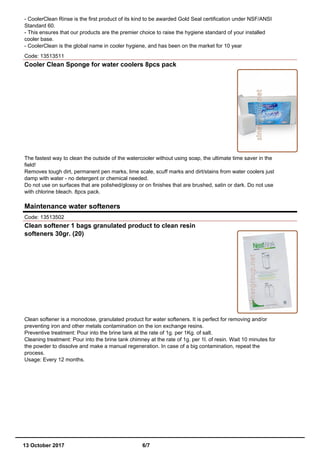 - CoolerClean Rinse is the first product of its kind to be awarded Gold Seal certification under NSF/ANSI
Standard 60.
- This ensures that our products are the premier choice to raise the hygiene standard of your installed
cooler base.
- CoolerClean is the global name in cooler hygiene, and has been on the market for 10 year
Code: 13513511
Cooler Clean Sponge for water coolers 8pcs pack
The fastest way to clean the outside of the watercooler without using soap, the ultimate time saver in the
field!
Removes tough dirt, permanent pen marks, lime scale, scuff marks and dirt/stains from water coolers just
damp with water - no detergent or chemical needed.
Do not use on surfaces that are polished/glossy or on finishes that are brushed, satin or dark. Do not use
with chlorine bleach. 8pcs pack.
Maintenance water softeners
Code: 13513502
Clean softener 1 bags granulated product to clean resin
softeners 30gr. (20)
Clean softener is a monodose, granulated product for water softeners. It is perfect for removing and/or
preventing iron and other metals contamination on the ion exchange resins.
Preventive treatment: Pour into the brine tank at the rate of 1g. per 1Kg. of salt.
Cleaning treatment: Pour into the brine tank chimney at the rate of 1g. per 1l. of resin. Wait 10 minutes for
the powder to dissolve and make a manual regeneration. In case of a big contamination, repeat the
process.
Usage: Every 12 months.
13 October 2017 6/7
 