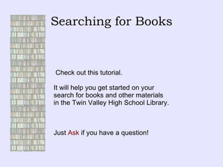 Searching for Books Check out this tutorial.  It will help you get started on your  search for books and other materials  in the Twin Valley High School Library. Just  Ask  if you have a question! 