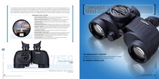 steiner-optics.com
28
The worldwide flagship
Of marine binoculars.
The pinnacle of craftsmanship and ultimate binocular/digital compass
for confident navigation on high seas around the world.
7x50
Magnification 7x I weight 40.5 oz I width 8.3 I height 6.1
item no. 4961
commander global
7x50
The Commander Global upgrades marine-standard 7x magnification and 50mm objectives with Diamond Marine™ lens
Coating and High Definition optics for astounding clarity, plus an integrated digital compass with electronic magnetic
field measurement and automatic declination adjustment for precise readings anywhere in the world. Intuitive to use,
easy to read, with a distance-to-object reticle, the Commander Global is the most capable viewing tool on the water.
commander global features
• Digital Worldwide Compass shows precise, easy to read bearings superimposed on the
	 edge of the viewing image, plus a reticle for finding distance to an object.
• sports-Auto-Focus™ System lets you focus each eyepiece to your vision once, then keeps
	 images razor-sharp from 20 yards to infinity – no more chasing focus on moving targets.
• 7x Magnification and large 50mm objective produce a wide, stable view and bright, clear
	 images in all conditions.
• steiner Nano-Protection®
hydrophobic molecular coating creates a lens surface so smooth,
	 water sheets off and dirt, dust, snow and fingerprints are repelled for easy cleaning and clear view.
• Makrolon®
Housing is durable polycarbonate with NBR Long Life rubber armoring, creating
	 a lightweight, rugged chassis that withstands 11 Gs of impact. Impervious to harsh conditions
	 for generations of trusted use.
• N2 INJECTION™ SYSTEM seals 14-psi pressurized dry nitrogen into the optic, providing
	 waterproof protection as deep as 33 feet.
• DIAMOND MARINE™ LENS COATING is a unique maritime formula that reduces glare, enhances
	 clarity, and maximizes light transmission for optimized viewing in hazy light and after dark.
• Floating neckstrap Comfortably padded, high-visibility strap will keep your Commander
	 afloat and easy to spot in case of accidental spills.
• ClicLoc®
System attaches and releases neck strap or harness with instant, push-button
	 ease, and keeps binoculars hanging straight and action-ready.
marine series 29
steiner-optik2014
 