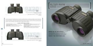 steiner-optics.com
40
8x30
10x50
The traits that earn Steiner binoculars such respect in combat–incredible toughness, exceptional clarity and reliable
optical performance – are found in these civilian models as well. And, they feature Steiner’s Sports-Auto-Focus™
system for crisp, sharp images near and far without constant adjustment. Just set the focus to your eyes once,
and you’ll have a constant, clear view of objects from 20 yards to infinity.
military / marine overall features
Magnification 8x I weight 17.1 oz I width 6.7 I height 4.2
item no. 280
Magnification 10x I weight 35.3 oz I width 8.1 I height 5.0
item no. 210
Light and easy to handle, with for bright images and a wide field of view for
steady viewing, even on the move
Higher magnification and larger objectives are ideal for open terrain and hilly
country, and for spotting game in low-light conditions
• FLOATING PRISM SYSTEM uses a flexible silicon lens mount to absorb
	 severe shock, impact and abuse without damage.
• Compact Design is comfortable to carry, fits neatly into your pack, shifts
	 balance into the palms for comfortable long-time observation.
• SPORTs-AUTO-FOCUS™ SYSTEM lets you focus each eyepiece to your vision
	 once, then keeps images razor-sharp from 20 yards to infinity – no more
	 chasing focus on moving targets.
• MAKROLON®
HOUSING is durable polycarbonate with NBR Long Life rubber
	 armoring, creating a lightweight, rugged chassis that withstands 11 Gs of
	 impact. Impervious to harsh conditions for generations of trusted use.
mm30 military / marine
8x30
mm50 military / marine
10x50
Proven on the battlefi eld.
Perfect for everything else.
The civilian version of proven Military binoculars,
adapted for rugged all-around use. As sharp, clear and
battle-worthy as the warrior models they’re based on.
tactical series 41
steiner-optik2014
 