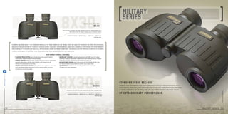 8x30r
8x30
Steiner’s Military 8x30 is the standard binocular of many armies in the world. They are built to stringent military specifications,
ruggedly designed for the fiercest conflicts and toughest environments, and have earned a reputation for performance
and durability in countless tactical applications under extreme conditions. No binocular has proven its worth to so many
troops in so many situations. You, your men, and your mission deserve nothing less.
8x30 series overall features
Magnification 8x I weight 18.7 oz I width 6.7 I height 4.2
item no. 480
Magnification 8x I weight 18.7 oz I width 6.7 I height 4.2
item no. 481
m30r military
8x30r
m30 military
8x30
Identical to the 8x30 but adds a precision mil radian ranging reticle
Light and easy to handle, with high definition lenses for bright images and a
wide field of view for steady viewing, even on moving vehicles
• FLOATING PRISM SYSTEM uses a flexible silicon lens mount to absorb
	 severe shock, impact and abuse without damage.
• Compact Design Shifts the center of gravity into the palms for comfortable
	 long-time observation, and the round shoulders won’t hang up on the
	 hatches of armored vehicles and tanks.
• SPORTs-AUTO-FOCUS™ SYSTEM lets you focus each eyepiece to your vision
	 once, then keeps images razor-sharp from 20 yards to infinity – no more
	 chasing focus on moving targets.
• Makrolon®
Housing is durable polycarbonate with NBR Long Life rubber
	 armoring, creating a lightweight, rugged chassis that withstands 40 Gs of impact.
	Impervious to harsh conditions for generations of trusted use.
• N2 Injection™ System seals 14-psi pressurized dry nitrogen into the optic,
	 for fogproof clarity in any condition from artic cold to desert heat.
• Waterproof to 16 feet pressurized nitrogen-filled tubes resist water
	 intrusion even when submerged.
52
steiner-optics.com
Standard issue because
Of extraordinary performance.
Compact and lightweight, the 8x30 Series easily fits in a pocket or pack. Fully
multi-coated, their brilliant optics deliver excellent performance day or night.
If you’re constantly on the move, they are the perfect rugged and ready choice.
military series 53
steiner-optik2014
 