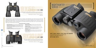 steiner-optics.com
16
8x30lrf
8x56
Some hunters prefer a porro prism binocular for its enhanced three-dimensional depth perception and military-grade
toughness. These are their optics of choice. With huge 336-foot field of view, outstanding clarity, and sharp Auto Focus
images from 20 yards to infinity, you can pick your trophy out of the herd with unexpected ease. To add fast, accurate
ranging to your skills, choose the Nighthunter LRF Laser Range Finder. With one compact tool, you can view both your
target and its distance quickly and clearly.
nighthunter overall features
Magnification 8x I weight 38 oz I width 7.9 I height 8.3
item no. 5919
Magnification 8x I weight 28 oz I width 6.5 I height 5.7
item no. 5917
Provides compact, lightweight 3-D viewing, instant laser-accurate ranging to 1,860 yards,
Scan Mode to continuously measure moving targets, and legendary Steiner reliability
Features Diamond Night™ Lens Coatings proprietary formula to deliver the industry’s best light transmission,
for superior clarity and contrast at dusk and dawn and extra minutes of prime hunting time.
• Porro Prism Design produces three-dimensional depth perception and
	 massive field of view to quickly locate and accurately evaluate your target.
• SPORTs-AUTO-FOCUS™ SYSTEM lets you focus each eyepiece to your vision
	 once, then keeps images razor-sharp from 20 yards to infinity – no more chasing
	 focus on moving targets.
• N2 Injection™ System seals 14-psi pressurized dry nitrogen into the optic,
	 for fogproof clarity in any condition from artic cold to desert heat.
• Comfort Grip System Textured rubber armoring and soft TechnoGel®
	 thumb pads reduce hand fatigue over long periods of scouting or viewing.
	Available on 8x56 only.
• Makrolon®
Housing is durable polycarbonate with NBR Long Life rubber
	 armoring, creating a lightweight, rugged chassis that withstands 11 Gs of impact.
	Impervious to harsh conditions for generations of trusted use.
• Waterproof to 16 feet seals dry nitrogen into the tubes to lock out fog, rain,
	 snow, water, grit and dust.
• ClicLoc®
System attaches and releases neck strap or harness with instant,
	 push-button ease, and keeps binoculars hanging straight and action-ready.
	Available on 8x56 only.
nighthunter xtreme 8x56
nighthunter lrf 8x30
new
new
Spot your target,,plus spot-on ranging
With one optic.
Game finding precision optics and pinpoint laser
ranging, all in one compact binocular.
hunting series 17
steiner-optik2014
 