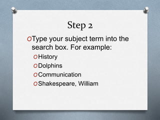 Step 2 
OType your subject term into the 
search box. For example: 
OHistory 
ODolphins 
OCommunication 
OShakespeare, Wil...