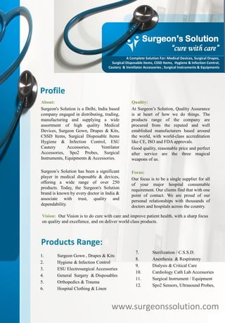 Profile
About:
Surgeon's Solution is a Delhi, India based
company engaged in distributing, trading,
manufacturing and supplying a wide
assortment of high quality Medical
Devices, Surgeon Gown, Drapes & Kits,
CSSD Items, Surgical Disposable Items
Hygiene & Infection Control, ESU
Cautery Accessories, Ventilator
Accessories, Spo2 Probes, Surgical
Instruments, Equipments & Accessories.
Surgeon’s Solution has been a significant
player in medical disposable & devices,
offering a wide range of over 250
products. Today, the Surgeon's Solution
brand is known by every doctor in India &
associate with trust, quality and
dependability.
Quality:
At Surgeon’s Solution, Quality Assurance
is at heart of how we do things. The
products range of the company are
procured from the reputed and well
established manufacturers based around
the world, with world-class accreditation
like CE, ISO and FDA approvals.
Good quality, reasonable price and perfect
after service are the three magical
weapons of us.
Focus:
Our focus is to be a single supplier for all
of your major hospital consumable
requirement. Our clients find that with one
point of contact. We are proud of our
personal relationships with thousands of
doctors and hospitals across the country.
www.surgeonssolution.com
Products Range:
1. Surgeon Gown , Drapes & Kits
2. Hygiene & Infection Control
3. ESU Electrosurgical Accessories
4. General Surgery & Disposables
5. Orthopedics & Trauma
6. Hospital Clothing & Linen
7. Sterilization / C.S.S.D.
8. Anesthesia & Respiratory
9. Dialysis & Critical Care
10. Cardiology Cath Lab Accessories
11. Surgical Instrument / Equipment
12. Spo2 Sensors, Ultrasound Probes,
Vision: Our Vision is to do cure with care and improve patient health, with a sharp focus
on quality and excellence, and on deliver world class products.
Surgeon’s Solution
“cure with care”
A Complete Solution For: Medical Devices, Surgical Drapes,
Surgical Disposable Items, CSSD Items, Hygiene & Infection Control,
Cautery & Ventilator Accessories , Surgical Instruments & Equipments
 