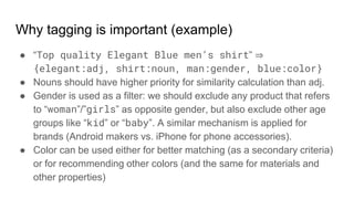 Why tagging is important (example)
● “Top quality Elegant Blue men’s shirt” ⇒
{elegant:adj, shirt:noun, man:gender, blue:color}
● Nouns should have higher priority for similarity calculation than adj.
● Gender is used as a filter: we should exclude any product that refers
to “woman”/”girls” as opposite gender, but also exclude other age
groups like “kid” or “baby”. A similar mechanism is applied for
brands (Android makers vs. iPhone for phone accessories).
● Color can be used either for better matching (as a secondary criteria)
or for recommending other colors (and the same for materials and
other properties)
 