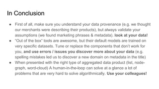 In Conclusion
● First of all, make sure you understand your data provenance (e.g. we thought
our merchants were describing their products), but always validate your
assumptions (we found marketing phrases & metadata). look at your data!
● “Out of the box” tools are awesome, but their default models are trained on
very specific datasets. Tune or replace the components that don’t work for
you, and use errors / issues you discover more about your data (e.g.
spelling mistakes led us to discover a new domain on metadata in the title)
● When presented with the right type of aggregated data product (list, node-
graph, word-cloud) A human-in-the-loop can solve at a glance a lot of
problems that are very hard to solve algorithmically. Use your colleagues!
 