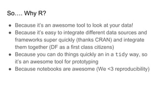 So…. Why R?
● Because it’s an awesome tool to look at your data!
● Because it’s easy to integrate different data sources and
frameworks super quickly (thanks CRAN) and integrate
them together (DF as a first class citizens)
● Because you can do things quickly an in a tidy way, so
it’s an awesome tool for prototyping
● Because notebooks are awesome (We <3 reproducibility)
 