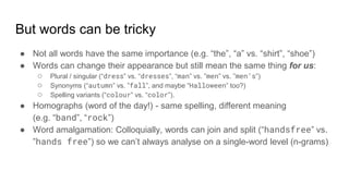 But words can be tricky
● Not all words have the same importance (e.g. “the”, “a” vs. “shirt”, “shoe”)
● Words can change their appearance but still mean the same thing for us:
○ Plural / singular (“dress” vs. “dresses”, “man” vs. ”men” vs. ”men’s”)
○ Synonyms (“autumn” vs. ”fall”, and maybe “Halloween” too?)
○ Spelling variants (“colour” vs. “color”).
● Homographs (word of the day!) - same spelling, different meaning
(e.g. “band”, “rock”)
● Word amalgamation: Colloquially, words can join and split (“handsfree” vs.
”hands free”) so we can’t always analyse on a single-word level (n-grams)
 