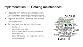 Implementation III: Catalog maintenance
● Products with no/few recommendation:
Check for mis-labelling (wrong category?)
● Popular Adjective / Adverbs can lead to
new collections
● Product features for supplier system:
○ Spell check
○ Morebetter input fields
○ Warning when we get marketing phrases or
metadata in title
○ Score “title quality” - can we penalise for mis-
formed titles/text?
 