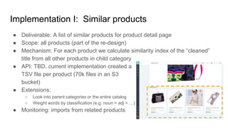 Implementation I: Similar products
● Deliverable: A list of similar products for product detail page
● Scope: all products (part of the re-design)
● Mechanism: For each product we calculate similarity index of the “cleaned”
title from all other products in child category
● API: TBD. current implementation created a
TSV file per product (70k files in an S3
bucket)
● Extensions:
○ Look into parent categories or the entire catalog
○ Weight words by classification (e.g. noun > adj > …)
● Monitoring: imports from related products
 
