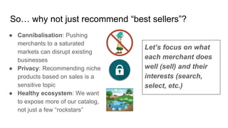 So… why not just recommend “best sellers”?
● Cannibalisation: Pushing
merchants to a saturated
markets can disrupt existing
businesses
● Privacy: Recommending niche
products based on sales is a
sensitive topic
● Healthy ecosystem: We want
to expose more of our catalog,
not just a few “rockstars”
Let’s focus on what
each merchant does
well (sell) and their
interests (search,
select, etc.)
 