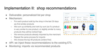 Implementation II: shop recommendations
● Deliverable: personalized list per shop
● Mechanism:
○ For each product sold by the shop in the last 30 days
we find similar products
○ We sum up similarity and rank by sum (so if a product
is very similar to one product, or slightly similar to many
products they will be ranked high.
○ We remove products already imported by the merchant
○ Repeat the same process for imports
○ We choose the top 48 products (orders first)
● API: we inject these recommendations to the existing ETL
● Monitoring: imports via recommended products
 