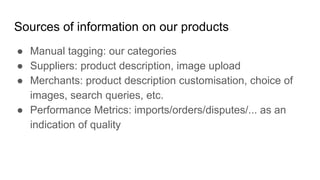 Sources of information on our products
● Manual tagging: our categories
● Suppliers: product description, image upload
● Merchants: product description customisation, choice of
images, search queries, etc.
● Performance Metrics: imports/orders/disputes/... as an
indication of quality
 
