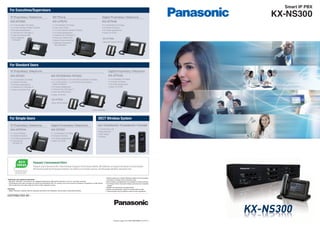 Please contact your nearest Panasonic dealer for the necessary
information on things such as Activation Keys.
Some models and applications are available in limited countries.
The images shown of products display and lamps are composite
images.
Weights and dimensions are approximate.
Design and specification subject to change without notice.
These products may be subject to export control regulations.
•
•
•
•
•
•
Trademarks and registered trademarks
– Microsoft®
, Windows®
, and Outlook®
are registered trademarks of Microsoft Corporation in the U.S. and other countries.
– The Bluetooth word mark and logos are owned by the Bluetooth SIG, Inc. and any use of such marks by Panasonic Corporation is under licence.
Other trademarks and trade names are those of their respective owners.
Important
– Safety Precaution: carefully read the operating instructions and installation manual before using these products.
Printed in Japan 1311 (MG-PBXC008EN 1311ITP-1)
DISTRIBUTED BY :
Smart IP PBX
KX-NS300
For Simple Users DECT Wireless System
For Standard Users
SIP Phone
KX-UT670
• 7 inch Backlight LCD Display
• Colour Touch Screen
• 4 x 6 Self-Labelling, Flexible CO Buttons
• Full Duplex Speakerphone
• 2 Ethernet Port (1000 Base-T)
• Power-over-Ethernet (PoE)
• Network Camera Monitoring
• Application Development
(Java Supported)
IP Proprietary Telephone
IP Proprietary Telephone
KX-NT511A
• 1-Line LCD Display
• 3 Flexible CO Buttons
• Full Duplex Speakerphone
• 2 Ethernet Port
(100 Base-TX)
Digital Proprietary Telephone
KX-DT521
• 1-Line Backlight LCD Display
• 8 Flexible CO Buttons
• Full Duplex Speakerphone
• Option: KX-DT590
KX-TCA185/KX-TCA285/KX-TCA385
• 1.8 inch Colour LCD
• Noise Reduction
• DECT Paging
• Vibration
KX-NT556/KX-NT553
• 6-Line (KX-NT556) or 3-Line (KX-NT553) Backlight LCD Display
• 12 x 3 (KX-NT556) or 12 x 2 (KX-NT553) Self-Labelling,
Flexible CO Buttons
• Full Duplex Speakerphone
• 2 Ethernet Port (1000 Base-T)
• Power-over-Ethernet (PoE)
• Option: KX-NT505
KX-NT551
• 1-Line Backlight LCD Display
• 8 Flexible CO Buttons
• Full Duplex Speakerphone
• 2 Ethernet Port (1000 Base-T)
• Power-over-Ethernet (PoE)
Digital Proprietary Telephone
KX-DT543
• 3-Line Backlight LCD Display
• 24 Flexible CO Buttons
• Full Duplex Speakerphone
• Option: KX-DT590
IP Proprietary Telephone
KX-NT560
• 4.4 inch Backlight LCD Display
• 4 x 8 Self-Labelling, Flexible CO Buttons
• Full Duplex Speakerphone
• 2 Ethernet Port (1000 Base-T)
• Power-over-Ethernet (PoE)
• Built-in Bluetooth
for Headset
Digital Proprietary Telephone
KX-DT546
• 6-Line Backlight LCD Display
• 24 Flexible CO Buttons
• Full Duplex Speakerphone
• Option: KX-DT590
KX-NT505
Add-on 48-Key Module
KX-DT590
Digital DSS Console (48-Key)
Photo: KX-NT556
For Executives/Supervisors
 