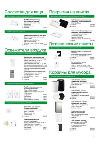 Tork Elevation диспенсер
для салфеток для лица
возможность настенного
крепления
60х255х145 мм
пластик 270023
Tork Premium салфетки для лица
2 слоя, натуральная целлюлоза
белого цвета
размер листа 20х20,8 см
100 листов в пачке,
30 пачек в кор. = 3000 шт. в кор.
белые 140280
13
Салфетки для лица
Диспенсер для салфеток для лица, система F1
Салфетки для лица, система F1
Покрытия на унитаз
Диспенсеры для бумажных покрытий на унитаз, система V1
Tork Elevation диспенсеры для
бумажных покрытий на унитаз
315х423х58 мм
пластик 	 344080
пластик	 344088
Tork Advanced индивидуальные
бумажные покрытия на унитаз
1 слой, смешанное сырье
поштучный отбор
размер 42х36,5 см
250 шт. в пачке, 20 пачек в кор.
белые	 750160
Освежители воздуха
Диспенсеры для аэрозольных освежителей воздуха, система А1
Диспенсеры электронные для
аэрозольных освежителей воздуха
радиус действия до 20 кв. м
программируемый режим
распыления: выбор из 8, 12, 16 или
24−часового режима работы 5, 6 или
7 дней в неделю на 30, 60 или 90 дней
работают на 2 элементах питания
серии С
звуковые индикаторы замены кар-
триджа и элементов питания
174х97х60 мм — белый
168х84х66 мм — серый
пластик 562000
пластик	 256055
Аэрозольные освежители воздуха, система А1
Tork Premium аэрозольные
освежители воздуха
75 мл = 3000 порций
эффективное микрораспыление
12 шт. в кор.
цитрусовый	 236050
цветочный	 236052
фруктовый	 236051
нейтрализатор запахов	 236070
Твердый освежитель воздуха , система А2
Гигиенические пакеты
Держатели для гигиенических пакетов, система B5
Держатели для гигиенических
пакетов
крепление на липучку или шуруп
8 шт. в кор., 36х100х140 мм
пластик 566000
пластик 566008
Гигиенические пакеты
полиэтиленовые
25 шт. в пачке, 48 пачек в кор.
емкость 2 л, картонная упаковка
белые 204041
Корзины для мусора
Корзины для мусора, системы В1, В2, В3
Tork Elevation, корзина
для мусора, система В1
50 л, крышка поставляется отдельно
629х389х289 мм
пластик	 563000
пластик	 563008
Tork Elevation, крышка
для корзины для мусора
плавный ход
закрывается автоматически
пластик	 205630
пластик	 205638
Tork Aluminium, корзина
для мусора, система В1
40 л, настенное крепление
678х373х193 мм
металл, пластик	 458000
Корзина для мусора
Mini Bin, система В2
20 л, настенное крепление
430х322х205 мм
пластик	 226100
Tork Elevation, корзина
для мусора, система В3
5 л, откидная крышка
в комплекте с корзиной
338х190х160 мм
пластик	 564000
пластик	 564008
Держатель для твердого
освежителя воздуха
крепление к стене на липучку
4 шт. в упаковке
8 упаковок в кор.
70х86х20 мм
пластик 562500
Tork Universal твердый
освежитель воздуха
радиус действия не менее 30 кв. м
срок действия 3−4 недели
20 шт. в пачке, 4 пачки в кор.
цветочный	 236015
цитрусовый	 236014
 