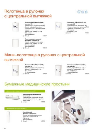 20
Полотенца в рулонах
с центральной вытяжкой
Мини−полотенца в рулонах с центральной
вытяжкой
Бумажные медицинские простыни
Держатели для медицинских простыней, система С1
Держатель для медицинских
простыней
с фиксатором для отрыва листов
возможность крепления к кушетке
630х135 мм
металл	 219000
Tork Advanced
Бумажные простыни
2 слоя, натуральная целлюлоза
длина 50 м, ширина 50 см
132 листа
9 рулонов в кор.
белый	 125250
Полотенца Tork Advanced 420,
система М2
производятся по технологии TAD
2 слоя, гибридный материал:
целлюлоза TAD + переработанное
сырье
длина 125 м, ширина 23,5 см
368 листов
6 рулонов в кор.
белый 130044
Полотенца Tork Advanced 415,
система М2
производятся по технологии TAD
1 слой, натуральная целлюлоза TAD
длина 165 м, ширина 19,5 см
471 листов
6 рулонов в кор.
белый 130034
Полотенца Tork Advanced 420,
система М1
2 слоя, натуральная целлюлоза
длина 75 м, ширина 21,5 см
214 листов
11 рулонов в кор.
белый	 101221
Полотенца Tork Universal 310,
система М1
1 слой, переработанное сырье
длина 120 м, ширина 21,5 см
без перфорации
11 рулонов в кор.
белый	 120123
Медицинские простыни, система С1
Полотенца с центральной
вытяжкой, система M2
1 слой, переработанное сырье
длина 275 м, ширина 20,5 см
без перфорации
6 рулонов в кор.
белый 900137
 