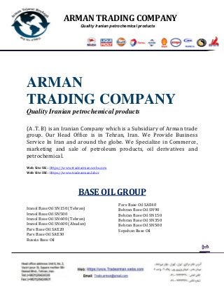 ARMAN TRADING COMPANY
Quality Iranian petrochemical products
ARMAN
TRADING COMPANY
Quality Iranian petrochemical products
(A .T. B) is an Iranian Company which is a Subsidiary of Arman trade
group. Our Head Office is in Tehran, Iran. We Provide Business
Service In Iran and around the globe. We Specialize in Commerce,
marketing and sale of petroleum products, oil derivatives and
petrochemical.
Web Site UK : Https://www.tradearman.webs.com
Web Site IRI : Https://www.tradearman.lxb.ir
BASE OIL GROUP
Iranol Base Oil SN150 (Tehran)
Iranol Base Oil SN500
Iranol Base Oil SN600 (Tehran)
Iranol Base Oil SN600 (Abadan)
Pars Base Oil SAE20
Pars Base Oil SAE30
Pars Base Oil SAE40
Behran Base Oil SN90
Behran Base Oil SN150
Behran Base Oil SN350
Behran Base Oil SN500
Sepahan Base Oil
Russia Base Oil
 