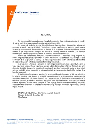 TESTIMONIAL


         Am început colaborarea cu Learning Pro având ca obiective clare creșterea volumului de vânzări
şi crearea unei culturi organizaționale propice dezvoltării comerciale.
         Pot spune că, încă din faza de discuții incipiente, Learning Pro a înţeles şi s-a adaptat cu
rapiditate la nevoile concrete ale băncii. Customizarea cursului s-a efectuat cu realizarea și aplicarea de
activități practice specifice domeniului bancar pornind de la produsele, serviciile și procesele noastre
interne, iar pe tot parcursul trainingului s-a derulat un coaching de vânzări excelent, cu o eficienţă
dovedită pana la finalul programului, derulat pe parcursul unei luni calendaristice.
         Trebuie de asemenea să menționez calitatea excepțională a Advanced Selling Program, nu
numai din punctul de vedere al proiectării si livrării, dar mai ales – şi acesta este lucrul esențial pe care
îl așteptam de la un program de training – al motivării participanților pentru schimbarea atitudinii față
de procesul de vânzare şi faţă de propria performanţă profesională.
         În procesul de schimbare a atitudinii şi motivării personalului comercial a contribuit enorm şi
vasta experiență a trainerilor, o experiența relevată atât în domeniul dezvoltării profesionale cât și în
domeniul vânzărilor bancare, iar cunoștințele specifice ale acestora in domeniul bancar au determinat
succesul implicării tuturor cursanților în aplicarea imediată a instrumentelor și abilităților învățate de-a
lungul programului.
         Profesionalismul organizației Learning Pro o recomandă oricărui manager de HR foarte implicat
în zona de business, care dorește să propună managementului şi să implementeze un program de
training corporativ de o calitate excepțională, din care organizația să obțină rezultate vizibile cum ar fi
creșterea vânzărilor, schimbarea atitudinilor angajaților prin creșterea motivării vizavi de activitatea de
vânzare, experiențe pozitive oferite clienților de către angajați. Prin colaborarea cu Learning Pro puteți
avea certitudinea colaborării cu un partener eficient, care îşi însușește obiectivele organizației şi livrează
impact imediat.


        BANCA ITALO ROMENA SpA Italia Treviso Sucursala București
        Manager Gestiune & Dezvoltare HR
        Alina Calagiu
 