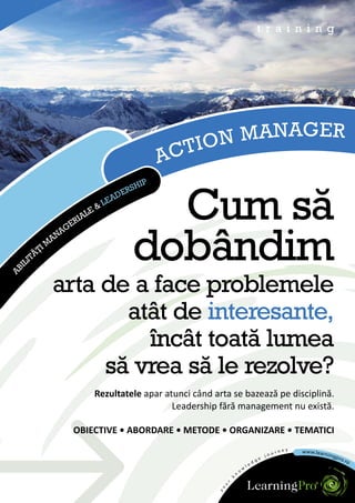 t r a i n i n g




                                                    IO N MANAGER
                                               A CT
                                          IP
                                      RSH


                                          Cum să
                                     E
                                   AD
                             &   LE
                          LE
                        IA
                    GER
                  NA


     IL
       I   TĂ
             ŢIM
                A

                                        dobândim
AB




                arta de a face problemele
                       atât de interesante,
                         încât toată lumea
                     să vrea să le rezolve?
                            Rezultatele apar atunci când arta se bazează pe disciplină.
                                               Leadership fără management nu există.

                      OBIECTIVE • ABORDARE • METODE • ORGANIZARE • TEMATICI
 