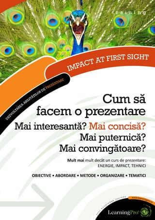 t r a i n i n g




                                                                   T FIRST SIGHT
                                                               CT A
                                                           IMPA
                                                   R   E
                                                TA
                                             EN
                                          EZ
                                    E   PR
                                  RD
                                LO
                             ŢI


             RE
               A
                   AB
                     I   LI
                           TĂ
                                         Cum să
    ZV
      O
       LT
         A
                              facem o prezentare
E
D




       Mai interesantă? Mai concisă?
                      Mai puternică?
                 Mai convingătoare?
                                                           Mult mai mult decât un curs de prezentare:
                                                                          ENERGIE, IMPACT, TEHNICI

                           OBIECTIVE • ABORDARE • METODE • ORGANIZARE • TEMATICI
 