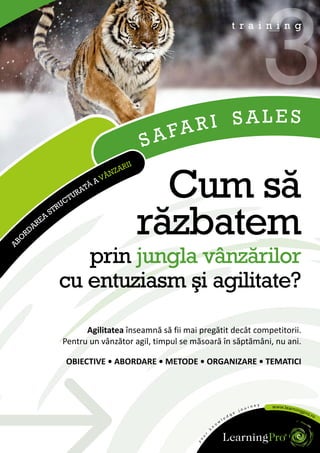AR I SALES
                                                                        3
                                                                t r a i n i n g




                                           S AF
                                     RII
                                   ZA


                                             Cum să
                                  N
                              A VÂ
                         TĂ
                      URA
                   CT
                 RU



     O
      RD
        ARE
           A
               ST

                                           răzbatem
AB




                    prin jungla vânzărilor
                 cu entuziasm şi agilitate?
                        Agilitatea înseamnă să fii mai pregătit decât competitorii.
                  Pentru un vânzător agil, timpul se măsoară în săptămâni, nu ani.

                   OBIECTIVE • ABORDARE • METODE • ORGANIZARE • TEMATICI
 