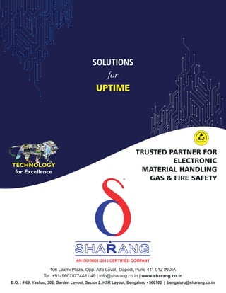 TRUSTED PARTNER FOR
ELECTRONIC
MATERIAL HANDLING
GAS & FIRE SAFETY
SOLUTIONS
for
UPTIME
ESD EXPERT
SHA ANG
SHA ANG
R
R
SHA ANG
R
d
R
TECHNOLOGY
for Excellence
AN ISO 9001:2015 CERTIFIED COMPANY
106 Laxmi Plaza, Opp. Alfa Laval, Dapodi, Pune 411 012 INDIA
Tel. +91- 9607877448 / 49 | info@sharang.co.in | www.sharang.co.in
B.O. : # 69, Yashas, 302, Garden Layout, Sector 2, HSR Layout, Bengaluru - 560102 | bengaluru@sharang.co.in
 