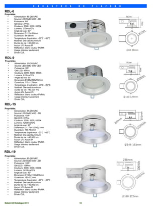 E   N   C   A     S   T   R   É   S   D    E   P   L   A   F   O   N   D

RDL-6
Propriétés:
   •     Alimentation :85-265VAC
   •     Source LED:SMD 5050 LED
   •     Puissance: 6W
   •     Qté LED: 27Pcs
   •     Couleurs: 3000, 5000, 6500k
   •     Lumens: 370lm±10%
   •     Angle de vue: 90°
   •     Dimension:D112xH89mm
   •     Ouverture: 84-98mm
   •     Température d’opération: -20℃ -+50℃
   •     Matériel: Die-cast Aluminium
   •     Durée de vie: >40,000 hrs
   •     Aucun UV, Aucun IR
   •     Réflecteur: blanc couleur PMMA
   •     Usage intérieur seulement
   •     Driver CUL

RDL-9
Propriétés:
   •     Alimentation :85-265VAC
   •     Source LED:SMD 5050 LED
   •     Puissance: 9W
   •     Qté LED: 45Pcs
   •     Couleurs: 3000, 5000, 6500k
   •     Lumens: 610lm±10%
   •     Angle de vue: 90°
   •     Dimension:D148xH93x192mm
   •     Ouverture: 110 - 129mm
   •     Température d’opération: -20℃ -+50℃
   •     Matériel: Die-cast Aluminium
   •     Durée de vie: >40,000 hrs
   •     Aucun UV, Aucun IR
   •     Réflecteur: blanc couleur PMMA
   •     Usage intérieur seulement
   •     Driver CUL

RDL-15
Propriétés:
   •     Alimentation :85-265VAC
   •     Source LED:SMD 5050 LED
   •     Puissance: 15W
   •     Qté LED: 81Pcs
   •     Couleurs: 3000, 5000, 6500k
   •     Lumens: 1250lm±10%
   •     Angle de vue: 90°
   •     Dimension:D177xH101x227mm
   •     Ouverture: 149-163mm
   •     Température d’opération: -20℃ -+50℃
   •     Matériel: Die-cast Aluminium
   •     Durée de vie: >40,000 hrs
   •     Aucun UV, Aucun IR
   •     Réflecteur: blanc couleur PMMA
   •     Usage intérieur seulement
   •     Driver CUL

RDL-19
Propriétés:
   •     Alimentation :85-265VAC
   •     Source LED:SMD 5050 LED
   •     Puissance: 19W
   •     Qté LED: 108Pcs
   •     Couleurs: 3000, 5000, 6500k
   •     Lumens: 1420lm±10%
   •     Angle de vue: 90°
   •     Dimension:D192xH106x238mm
   •     Ouverture: 160-172mm
   •     Température d’opération: -20℃ -+50℃
   •     Matériel: Die-cast Aluminium
   •     Durée de vie: >40,000 hrs
   •     Aucun UV, Aucun IR
   •     Réflecteur: blanc couleur PMMA
   •     Usage intérieur seulement
   •     Driver CUL



Rotech LED Catalogue 2011
                                         10
 