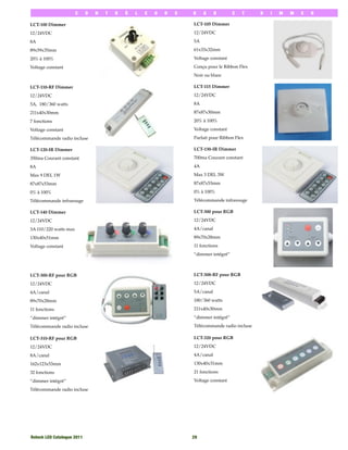 C     O   N   T   R   Ô   L   E   U   R   S   R    G     B         E   T   D   I   M   M   E   R

LCT-100 Dimmer                                                       LCT-105 Dimmer

12/24VDC                                                             12/24VDC

8A                                                                   5A

89x59x35mm                                                           61x33x32mm

20% à 100%                                                           Voltage constant

Voltage constant                                                     Conçu pour le Ribbon Flex
                                                                     Noir ou blanc

LCT-110-RF Dimmer                                                    LCT-115 Dimmer

12/24VDC                                                             12/24VDC

5A, 180/360 watts                                                    8A

211x40x30mm                                                          87x87x30mm

7 fonctions                                                          20% à 100%

Voltage constant                                                     Voltage constant

Télécommande radio incluse                                           Parfait pour Ribbon Flex

LCT-120-IR Dimmer                                                    LCT-130-IR Dimmer

350ma Courant constant                                               700ma Courant constant

8A                                                                   4A

Max 9 DEL 1W                                                         Max 3 DEL 3W

87x87x53mm                                                           87x87x53mm

0% à 100%                                                            0% à 100%

Télécommande infrarouge                                              Télécommande infrarouge

LCT-140 Dimmer                                                       LCT-300 pour RGB

12/24VDC                                                             12/24VDC

3A 110/220 watts max                                                 4A/canal

130x40x51mm                                                          89x70x28mm

Voltage constant                                                     11 fonctions
                                                                     ‘‘dimmer intégré’’



LCT-300-RF pour RGB                                                  LCT-308-RF pour RGB

12/24VDC                                                             12/24VDC

4A/canal                                                             5A/canal

89x70x28mm                                                           180/360 watts

11 fonctions                                                         211x40x30mm

‘‘dimmer intégré’’                                                   ‘‘dimmer intégré’’

Télécommande radio incluse                                           Télécommande radio incluse

LCT-310-RF pour RGB                                                  LCT-320 pour RGB

12/24VDC                                                             12/24VDC

8A/canal                                                             4A/canal

162x123x53mm                                                         130x40x31mm

32 fonctions                                                         21 fonctions

‘‘dimmer intégré’’                                                   Voltage constant

Télécommande radio incluse




Rotech LED Catalogue 2011
                                           29
 