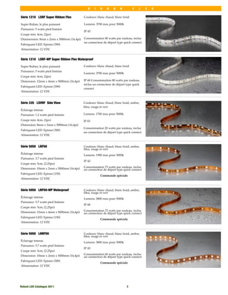 R    I   B    B    O    N         F   L   E   X

Série 1210 LSRF Super Ribbon Flex         Couleurs: blanc chaud, blanc froid

Super Ruban, le plus puissant             Lumens: 3700 max pour 5000k
Puissance: 5 watts pied linéaire
                                          IP 43
Coupe min: 4cm, (2po)
Dimmension: 8mm x 2mm x 5000mm (16,4pi)   Consommation 80 watts par rouleau, inclus
                                          un connecteur de départ type quick connect
Fabriquant LED: Epistar (390)
Alimentation: 12 VDC


Série 1210 LSRF-WP Super Ribbon Flex Waterproof

Super Ruban, le plus puissant             Couleurs: blanc chaud, blanc froid
Puissance: 5 watts pied linéaire
                                          Lumens: 3700 max pour 5000k
Coupe min: 4cm, (2po)
Dimension: 12mm x 4mm x 5000mm (16,4pi)   IP 68 Consommation 80 watts par rouleau,
                                          inclus un connecteur de départ type quick
Fabriquant LED: Epistar (390)
                                          connect
Alimentation: 12 VDC


Série 335 LSVRF Side View                 Couleurs: blanc chaud, blanc froid, ambre,
                                          bleu, rouge et vert
Éclairage intense
Puissance: 1.2 watts pied linéaire        Lumens: 1700 max pour 5000k

Coupe min: 4cm, (2po)                     IP 43
Dimension: 8mm x 2mm x 5000mm (16,4pi)
                                          Consommation 20 watts par rouleau, inclus
Fabriquant LED: Epistar (300)
                                          un connecteur de départ type quick connect
Alimentation: 12 VDC


Série 5050 LRF50                          Couleurs: blanc chaud, blanc froid, ambre,
                                          bleu, rouge et vert
Éclairage intense                         Lumens: 1900 max pour 5000k
Puissance: 3.7 watts pied linéaire
                                          IP 43
Coupe min: 5cm, (2.25po)
                                          Consommation 72 watts par rouleau, inclus
Dimension: 10mm x 2mm x 5000mm (16,4pi)   un connecteur de départ type quick connect
Fabriquant LED: Epistar (150)
                                                      Commande spéciale
Alimentation: 12 VDC


Série 5050 LRF50-WP Waterproof            Couleurs: blanc chaud, blanc froid, ambre,
                                          bleu, rouge et vert
Éclairage intense                         Lumens: 2800 max pour 5000k
Puissance: 3.7 watts pied linéaire
                                          IP 68
Coupe min: 5cm, (2.25po)
                                          Consommation 72 watts par rouleau, inclus
Dimension: 12mm x 4mm x 5000mm (16,4pi)   un connecteur de départ type quick connect
Fabriquant LED: Epistar (150)
                                                      Commande spéciale
Alimentation: 12 VDC


Série 5050 LHRF50                         Couleurs: blanc chaud, blanc froid, ambre,
                                          bleu, rouge et vert
Éclairage intense                         Lumens: 3800 max pour 5000k
Puissance: 3.7 watts pied linéaire
                                          IP 43
Coupe min: 5cm, (2.25po)
                                          Consommation 60 watts par rouleau, inclus
Dimension: 10mm x 2mm x 5000mm (16,4pi)   un connecteur de départ type quick connect
Fabriquant LED: Epistar (300)
                                                      Commande spéciale
Alimentation: 12 VDC




Rotech LED Catalogue 2011
                                                3
 