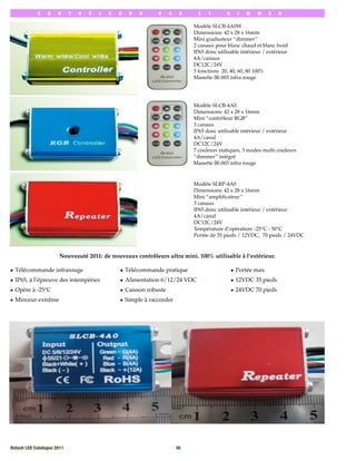 C    O   N      T   R   Ô   L   E   U   R   S     R     G    B     E   T       D     I   M   M    E   R

                                                                              Modèle SLCB-4A0W
                                                                              Dimensions: 42 x 28 x 16mm
                                                                              Mini graduateur ‘‘dimmer’’
                                                                              2 canaux pour blanc chaud et blanc froid
                                                                              IP65 donc utilisable intérieur / extérieur
                                                                              4A/canaux
                                                                              DC12C/24V
                                                                              5 fonctions 20, 40, 60, 80 100%
                                                                              Manette IR-003 infra rouge




                                                                              Modèle SLCB-4A0
                                                                              Dimensions: 42 x 28 x 16mm
                                                                              Mini ‘‘contrôleur RGB’’
                                                                              3 canaux
                                                                              IP65 donc utilisable intérieur / extérieur
                                                                              4A/canal
                                                                              DC12C/24V
                                                                              7 couleurs statiques, 3 modes multi couleurs
                                                                              ‘‘dimmer’’ intégré
                                                                              Manette IR-003 infra rouge



                                                                              Modèle SLRP-4A0
                                                                              Dimensions: 42 x 28 x 16mm
                                                                              Mini ‘‘ampliﬁcateur’’
                                                                              3 canaux
                                                                              IP65 donc utilisable intérieur / extérieur
                                                                              4A/canal
                                                                              DC12C/24V
                                                                              Température d’opération: -25°C - 50°C
                                                                              Portée de 35 pieds / 12VDC, 70 pieds / 24VDC



                       Nouveauté 2011: de nouveaux contrôleurs ultra mini. 100% utilisable à l’extérieur.

• Télécommande infrarouge                        • Télécommande pratique                        • Portée max
• IP65, à l’épreuve des intempéries              • Alimentation 6/12/24 VDC                     • 12VDC 35 pieds
• Opère à -25°C                                  • Caisson robuste                              • 24VDC 70 pieds
• Minceur extrême                                • Simple à raccorder




Rotech LED Catalogue 2011
                                               30
 