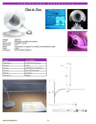 L   U   M      I      N   A   I   R    E   S    D   É   C   O   R   A   T   I   F   S




                                     Clair de Lune




Voltage:            120V AC
Color:              RGB game complète de couleurs
Source DEL:         4*3W(2R, 1G,1B)
Max power:          14w
Inclus:             1x luminaire,1x support,1x contrôle,1X alimentation murale
Poids:              2.2KG
Dimension:          220mm*220mm*240mm




 Modèle                                  RL-LED008-B
 Alimentation                            12 VDC inclus, type plug-in

 Puissance                               4 watts

 Lumens                                  WW:55LM/W : CW:65LM/W

 Couleurs                                blanc chaud, blanc froid

 Matériel                                Aluminium

 Durée de vie                            30,000hrs




Rotech LED Catalogue 2011
                                                  32
 