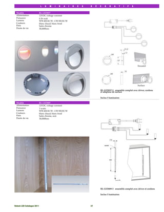 L   U   M   I   N   A   I   R   E   S   D    É   C   O    R   A    T   I   F   S


 Modèle                  RL-LED037
 Alimentation            12VDC voltage constant
 Puissance               0.36 watt
 Lumens                  WW:40LM/W : CW:50LM/W
 Couleurs                blanc chaud, blanc froid
 Finis                   Satin chrome
 Durée de vie            30,000hres




                                                                                                                Encastré




                                                                                                                Surface

                                                                              RL-LED037-3 ensemble complet avec driver, cordons
                                                                              et adapteur de surface

                                                                              Inclus 3 luminaires

 Modèle                  RL-LED009
 Alimentation            12VDC voltage constant
 Puissance               3 watts
 Lumens                  WW:40LM/W : CW:50LM/W
 Couleurs                blanc chaud, blanc froid
 Finis                   Satin chrome, noir
 Durée de vie            30,000hres




                                                                              RL-LED009-3 ensemble complet avec driver et cordons

                                                                              Inclus 3 luminaires




Rotech LED Catalogue 2011
                                           37
 