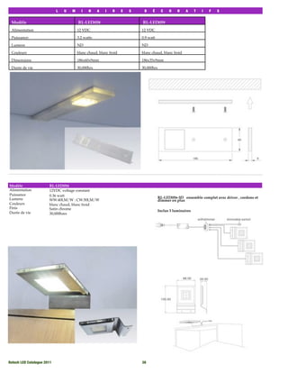 L   U   M     I    N    A   I    R     E   S    D    É      C    O    R    A     T   I   F   S


 Modèle                                  RL-LED058                          RL-LED059
 Alimentation                            12 VDC                             12 VDC

 Puissance:                              3.2 watts                          0.9 watt

 Lumens                                  ND                                 ND

 Couleurs                                blanc chaud, blanc froid           blanc chaud, blanc froid

 Dimensions                              186x60x9mm                         186x35x9mm

 Durée de vie                            30,000hrs                          30,000hrs




Modèle                  RL-LED056
Alimentation            12VDC voltage constant
Puissance               0.36 watt
Lumens                                                                                  RL-LED056-3D ensemble complet avec driver , cordons et
                        WW:40LM/W : CW:50LM/W                                           dimmer en plus
Couleurs                blanc chaud, blanc froid
Finis                   Satin chrome                                                    Inclus 3 luminaires
Durée de vie            30,000hres




Rotech LED Catalogue 2011
                                                  38
 