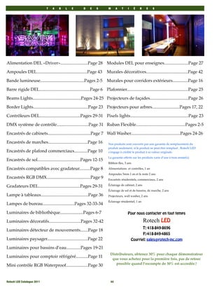 T   A   B    L    E       D    E   S        M      A   T    I    È   R     E    S




Alimentation DEL «Driver».........................Page 28 Modules DEL pour enseignes......................Page 27

Ampoules DEL..............................................Page 43       Murales décoratives......................................Page 42

Bande lumineuse........................................Pages 2-5        Murales pour corridors extérieurs..............Page 16

Barre rigide DEL..............................................Page 6 Plafonnier........................................................Page 25

Beams Lights............................................Pages 24-25 Projecteurs de façades...................................Page 26

Border Lights..................................................Page 23 Projecteurs pour arbres.........................Pages 17, 22

Contrôleurs DEL.....................................Pages 29-31 Pixels lights.....................................................Page 23

DMX système de contrôle.............................Page 31 Ruban Flexible.............................................Pages 2-5

Encastrés de cabinets.......................................Page 7 Wall Washer.............................................Pages 24-26

Encastrés de marches....................................Page 16          Nos produits sont couverts par une garantie de remplacement du
                                                                         produit seulement, si le produit ne peut être remplacé , Rotech LED
Encastrés de plafond commerciaux............Page 10                      s’engage à crédité le produit à sa valeur originale.
                                                                         La garantie offerte sur les produits varie d’une à trois année(s).
Encastrés de sol.......................................Pages 12-15
                                                                         Ribbon ﬂex, 3 ans

Encastrés compatibles avec gradateur..........Page 8                     Alimentations et contrôles, 1 an
                                                                         Ampoules 5mm 1 an et le reste 2 ans
Encastrés RGB DMX........................................Page 9          Encastrés résidentiels, commerciaux, 2 ans
                                                                         Éclairage de cabinet, 2 ans
Gradateurs DEL......................................Pages 29-31
                                                                         Éclairage de sol et de bassins, de marche, 2 ans
Lampe à tableaux...........................................Page 36       Projecteurs, wall washer, 2 ans
                                                                         Éclairage résidentiel, 1 an
Lampes de bureau.............................Pages 32-33-34

Luminaires de bibliothèque.....................Pages 6-7                                Pour nous contacter en tout temps

Luminaires décoratifs.............................Pages 32-42                                          Rotech LED
                                                                                                       T: 418-849-8696
Luminaires détecteur de mouvements.......Page 18
                                                                                                       F:-418-849-4865
Luminaires paysager.....................................Page 22                              Courriel: sales@rotech-inc.com

Luminaires pour bassins d’eau.............Pages 19-21
                                                                          Distributeurs, obtenez 30% pour chaque démonstrateur
Luminaires pour comptoir réfrigéré...........Page 11                       que vous achetez pour la première fois, pas de retour
                                                                             possible quand l’escompte de 30% est accordée.!
Mini contrôle RGB Waterproof....................Page 30


Rotech LED Catalogue 2011
                                                 44
 