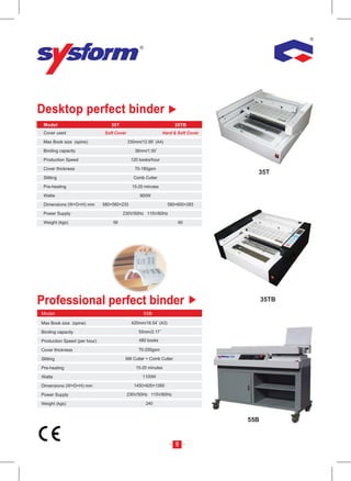 Desktop perfect binder
 Cover used                   Soft Cover                     Hard & Soft Cover

 Max Book size (spine)                     330mm/12.99 (A4)

 Binding capacity                             38mm/1.50

 Production Speed                           120 books/hour

 Cover thickness                              70-180gsm
                                                                                   35T
 Slitting                                    Comb Cutter

 Pre-heating                                 15-20 minutes

 Watte                                          900W

 Dimensions (W×D×H) mm        580×560×233                      580×600×283

 Power Supply                          230V/50Hz 115V/60Hz

 Weight (kgs)                     56                                60




Professional perfect binder                                                            35TB


Max Book size (spine)                       420mm/16.54 (A3)

Binding capacity                                55mm/2.17

Production Speed (per hour)                     480 books

Cover thickness                                 70-250gsm

Slitting                                Mill Cutter + Comb Cutter

Pre-heating                                   15-20 minutes

Watte                                             1100W

Dimensions (W×D×H) mm                         1450×620×1260

Power Supply                               230V/50Hz 115V/60Hz

Weight (kgs)                                       240


                                                                                 55B


                                                                    9
 