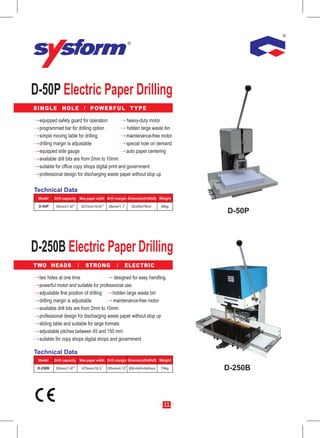 D-50P Electric Paper Drilling
S I N G L E H O L E / P OW E R F U L T Y P E

  equipped safety guard for operation              heavy-duty motor
  programmed bar for drilling option               hidden large waste bin
  simple moving table for drilling                 maintenance-free motor
  drilling margin is adjustable                    special hole on demand
  equipped side gauge                              auto paper centering
  available drill bits are from 2mm to 10mm
  suitable for office copy shops digital print and government
  professional design for discharging waste paper without stop up

Technical Data
 Model    Drill capacity Max.paper width Drill margin Dimension(HxWxD) Weight

  D-50P    50mm/1.97       427mm/16.81   28mm/1.1     52x50x79cm       26kg
                                                                                D-50P




D-250B Electric Paper Drilling
TWO HEADS              /     STRONG          /      ELECTRIC

  two holes at one time                    designed for easy handling.
  powerful motor and suitable for professional use.
  adjustable fine position of drilling     hidden large waste bin
  drilling margin is adjustable            maintenance-free motor
  available drill bits are from 2mm to 10mm
  professional design for discharging waste paper without stop up
  sliding table and suitable for large formats
  adjustable pitches between 45 and 150 mm
  suitable for copy shops digital shops and government

Technical Data
 Model    Drill capacity Max.paper width Drill margin Dimension(HxWxD) Weight

 D-250B    50mm/1.97       470mm/18.5    105mm/4.13 850×640×640mm      74kg     D-250B



                                                                         11
 