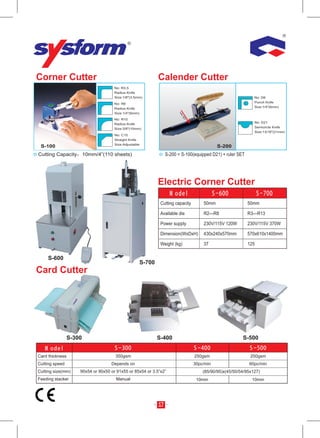 Corner Cutter                                                 Calender Cutter
                                     No: R3.5
                                     Radius Knife
                                     Size:1/8″(3.5mm)                                                           No: D6
                                     No: R6                                                                     Punch Knife
                                     Radius Knife                                                               Size:1/4″(6mm)
                                     Size:1/4″(6mm)




                                                                         rul
                                                                          er
                                                                           SE
                                     No: R10




                                                                               T
                                     Radius Knife                                                               No: D21
                                     Size:3/8″(10mm)                                                            Semicircle Knife
                                                                                                                Size:13/16″(21mm)
                                     No: C15
                                     Straight Knife
                                     Size:Adjustable
 S-100                                                                                        S-200
Cutting Capacity        10mm/4”(110 sheets)                        S-200 = S-100(equipped D21) + ruler SET




                                                              Electric Corner Cutter

                                                               Cutting capacity        50mm                  50mm

                                                               Available die           R2—R8                 R3—R13

                                                               Power supply            230V/115V 120W        230V/115V 370W

                                                               Dimension(WxDxH)        430x240x570mm         570x610x1400mm

                                                               Weight (kg)             37                    125

     S-600
                                                      S-700
Card Cutter




                S-300                                         S-400                                       S-500


Card thickness                       350gsm                                        250gsm                     250gsm
Cutting speed                      Depends on                                      30pc/min                  60pc/min
Cutting size(mm)    90x54 or 90x50 or 91x55 or 85x54 or 3.5”x2”                        (85/90/95)x(45/50/54/95x127)
Feeding stacker                      Manual                                         10mm                       10mm




                                                              17
 