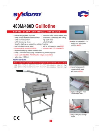 480M/480D Guillotine
MANUAL            CLAMP              AND        MANUAL               BACKGAUGE

  manual backgauge with hand crank                 transparent safety cover on the rear table
  safety cover on the front table for operation    cover locked automatically while cutting
  safety two-hand operation                        high quality blade
  safety blade change device                       optical cutting line                                        manual backgauge with LCD
  blade fine-depth can be adjusted from outside of machine                                                     display, LCD display with
                                                                                                               mm/inch (480D)
  easy cutting stick change design                 side lay with measuring scale(480M)
  measuring scale with mm/inch(480M)               cutting size with LCD display(480D)
  adjustable backgauge position with hand crank
  safety & convenient blade change without removing machine top cover
  power supply:230V/50Hz 115V/60Hz(other voltages are available)
  option: stand (H:680mm)
Technical Data
 Model   Cutting width Cutting height   Narrow cut   Cutting depth   Dimension(HxWxD)      Power      Weight

 480M    480mm/18.9      75mm/2.95      30mm/1.18    465mm/18.31     590 x 1000 x 890mm   230V/115V   85kg
 480D    480mm/18.9      75mm/2.95      30mm/1.18    465mm/18.31     590 x 1000 x 890mm   230V/115V   85kg     manual backgauge with
                                                                                                               measuring scale, scale
                                                                                                               with mm/inch(480M)




                                                                                                               Optical cutting line more
                                                                                                               convenient to work




                                                                                                               Easy cutting stick change
                                                                                                               design

                                                                           2
 