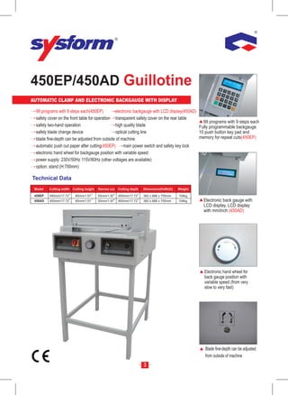 450EP/450AD Guillotine
AUTOMATIC CLAMP AND ELECTRONIC BACKGAUGE WITH DISPLAY

 99 programs with 9 steps each(450EP)          electronic backgauge with LCD display(450AD)
 safety cover on the front table for operation transparent safety cover on the rear table
                                                                                              99 programs with 9 steps each
 safety two-hand operation                     high quality blade                           Fully programmable backgauge
 safety blade change device                    optical cutting line                         10 push button key pad and
 blade fine-depth can be adjusted from outside of machine                                   memory for repeat cuts(450EP)
 automatic push out paper after cutting(450EP)      main power switch and safety key lock
 electronic hand wheel for backgauge position with variable speed
 power supply: 230V/50Hz 115V/60Hz (other voltages are available)
 option: stand (H:700mm)

Technical Data
     Model

 Model   Cutting width   Cutting height   Narrow cut   Cutting depth   Dimension(HxWxD)    Weight

 450EP   450mm/17.72      40mm/1.57       50mm/1.97    450mm/17.72     382 x 688 x 755mm   104kg
 450AD   450mm/17.72      40mm/1.57       50mm/1.97    450mm/17.72     382 x 688 x 755mm   104kg    Electronic back gauge with
                                                                                                    LCD display, LCD display
                                                                                                    with mm/inch (450AD)




                                                                                                    Electronic hand wheel for
                                                                                                    back gauge position with
                                                                                                    variable speed (from very
                                                                                                    slow to very fast)




                                                                                                    Blade fine-depth can be adjusted
                                                                                                    from outside of machine
                                                                       3
 