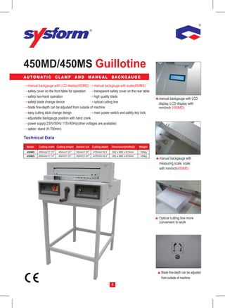 450MD/450MS Guillotine
A U T O M AT I C        CLAMP            AND      MANUAL              BACKGAUGE

  manual backgauge with LCD display(450MD) manual backgauge with scale(450MS)
  safety cover on the front table for operation    transparent safety cover on the rear table
  safety two-hand operation                        high quality blade
                                                                                                   manual backgauge with LCD
  safety blade change device                       optical cutting line                            display, LCD display with
  blade fine-depth can be adjusted from outside of machine                                         mm/inch (450MD)
  easy cutting stick change design                 main power switch and safety key lock
  adjustable backgauge position with hand crank
  power supply:230V/50Hz 115V/60Hz(other voltages are available)
  option: stand (H:700mm)

Technical Data
 Model    Cutting width Cutting height   Narrow cut   Cutting depth   Dimension(HxWxD)    Weight

 450MD    450mm/17.72     40mm/1.57      50mm/1.97    470mm/18.5      382 x 688 x 815mm   100kg
 450MS    450mm/17.72     40mm/1.57      50mm/1.97    470mm/18.5      382 x 688 x 815mm   100kg
                                                                                                   manual backgauge with
                                                                                                   measuring scale, scale
                                                                                                   with mm/inch(450MS)




                                                                                                   Optical cutting line more
                                                                                                   convenient to work




                                                                                                    Blade fine-depth can be adjusted
                                                                                                    from outside of machine
                                                                      4
 