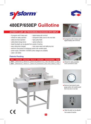 480EP/650EP Guillotine
AUTOMATIC CLAMP AND PROGRAMMABLE BACKGAUGE WITH DISPLAY

 9 programs with 9 steps each           digital display with mm/inch
 infrared for safety operation          transparent safety cover on the rear table
                                                                                                     9 programs with 9 steps each
 safety two-hand operation              high quality blade                                           digital display with mm/inch
 safety blade change device             optical cutting line
 blade fine-depth can be adjusted from outside of machine
 easy cutting stick changed             main power switch and safety key lock
 electronic hand wheel for backgauge position with variable speed
 power supply: 230V/50Hz 115V/60Hz (other voltages are available)
 option: side tables

Patents Pending
 Model   Cutting width   Cutting height Narrow cut   Cutting depth    Dimension(HxWxD)      Weight

 480EP   480mm/18.9       80mm/3.15     35mm/1.38    450mm/17.72      1260 x 780 x 960mm    240kg    Infrared for safety operation
 650EP   650mm/25.59      80mm/3.15     35mm/1.38    610mm/24.02     1250 x 1020 x 1250mm   331kg    more convenient to work




                                                                                                     Electronic hand wheel for back-
                                                                                                     gauge position with variable speed
                                                                                                     (from very slow to very fast)




                                                                                                     Blade fine-depth can be adjusted
                                                                                                     from outside of machine
                                                                       5
 