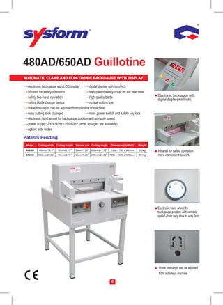 480AD/650AD Guillotine
                                                                                                          mm




AUTOMATIC CLAMP AND ELECTRONIC BACKGAUGE WITH DISPLAY
                                                                                                         Inc
                                                                                                            h

                                                                                                                SER
                                                                                                                   VIC
                                                                                                                      E


                                                                                                                          ST
                                                                                                                            AR
                                                                                                                                 T


  electronic backgauge with LCD display        digital display with mm/inch
  infrared for safety operation                transparent safety cover on the rear table
  safety two-hand operation                    high quality blade                                      Electronic backgauge with
                                                                                                       digital display(mm/inch)
  safety blade change device                   optical cutting line
  blade fine-depth can be adjusted from outside of machine
  easy cutting stick changed                   main power switch and safety key lock
  electronic hand wheel for backgauge position with variable speed
  power supply: 230V/50Hz 115V/60Hz (other voltages are available)
  option: side tables

Patents Pending
 Model   Cutting width   Cutting height   Narrow cut   Cutting depth    Dimension(HxWxD)      Weight

 480AD    480mm/18.9      80mm/3.15       35mm/1.38    450mm/17.72      1260 x 780 x 960mm    240kg    Infrared for safety operation
 650AD   650mm/25.59      80mm/3.15       35mm/1.38    610mm/24.02     1250 x 1020 x 1250mm   331kg    more convenient to work




                                                                                                       Electronic hand wheel for
                                                                                                       backgauge position with variable
                                                                                                       speed (from very slow to very fast)




                                                                                                       Blade fine-depth can be adjusted
                                                                                                       from outside of machine

                                                                        6
 