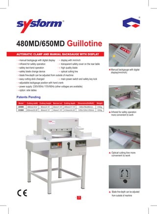 480MD/650MD Guillotine
AUTOMATIC CLAMP AND MANUAL BACKGAUGE WITH DISPLAY                                                     mm
                                                                                                     Inc
                                                                                                        h




  manual backgauge with digital display       display with mm/inch
  infrared for safety operation               transparent safety cover on the rear table
  safety two-hand operation                   high quality blade
                                                                                                   Manual backgauge with digital
  safety blade change device                  optical cutting line                                 display(mm/inch)
  blade fine-depth can be adjusted from outside of machine
  easy cutting stick changed                  main power switch and safety key lock
  adjustable backgauge position with hand crank
  power supply: 230V/50Hz 115V/60Hz (other voltages are available)
  option: side tables

Patents Pending
 Model   Cutting width   Cutting height   Narrow cut   Cutting depth   Dimension(HxWxD)   Weight

 480MD    480mm/18.9      80mm/3.15       30mm/1.18    450mm/17.72     1260x780x960mm     234kg
 650MD   650mm/25.59      80mm/3.15       30mm/1.18    610mm/24.02     1250x1020x1250mm   324kg
                                                                                                   Infrared for safety operation
                                                                                                   more convenient to work




                                                                                                   Optical cutting line more
                                                                                                   convenient to work




                                                                                                   Blade fine-depth can be adjusted
                                                                                                   from outside of machine
                                                                       7
 
